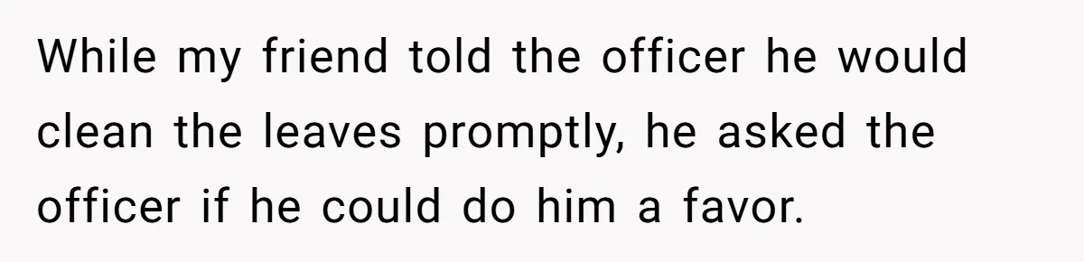 While my friend told the officer he would clean the leaves promptly, he asked the officer if he could do him a favor.