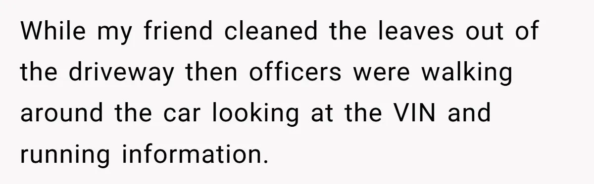 While my friend cleaned the leaves out of the driveway then officers were walking around the car looking at the VIN and running information.