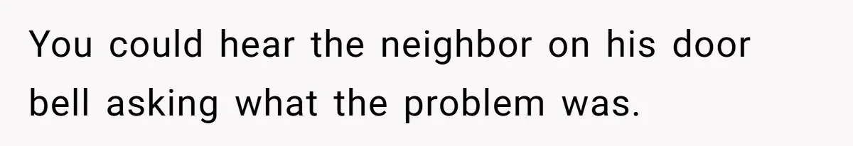 You could hear the neighbor on his door bell asking what the problem was.