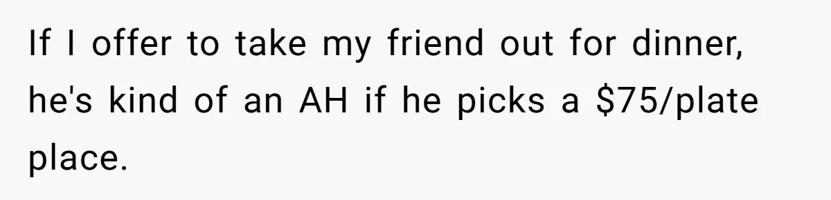 If I offer to take my friend out for dinner, he's kind of an AH if he picks a $75/plate place.
