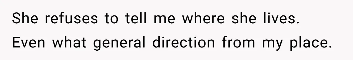 She refuses to tell me where she lives. Even what general direction from my place.