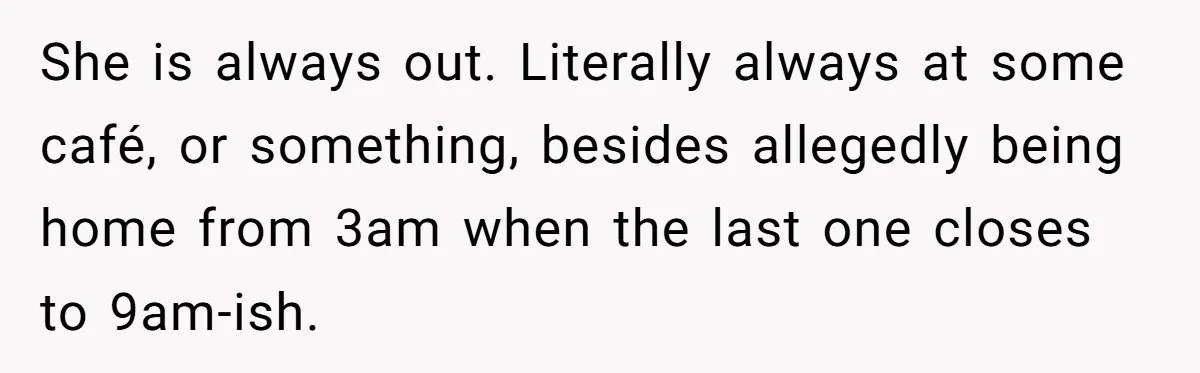 She is always out. Literally always at some café, or something, besides allegedly being home from 3am when the last one closes to 9am-ish.