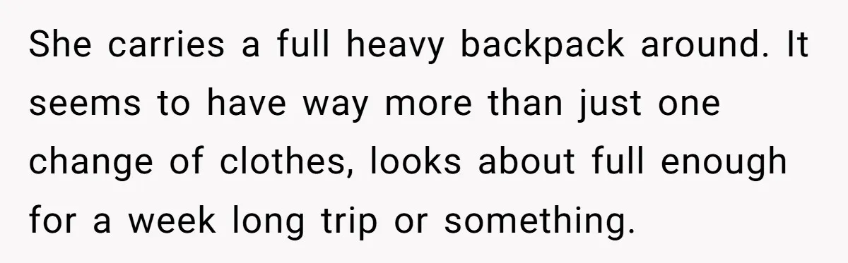 She carries a full heavy backpack around. It seems to have way more than just one change of clothes, looks about full enough for a week long trip or something.