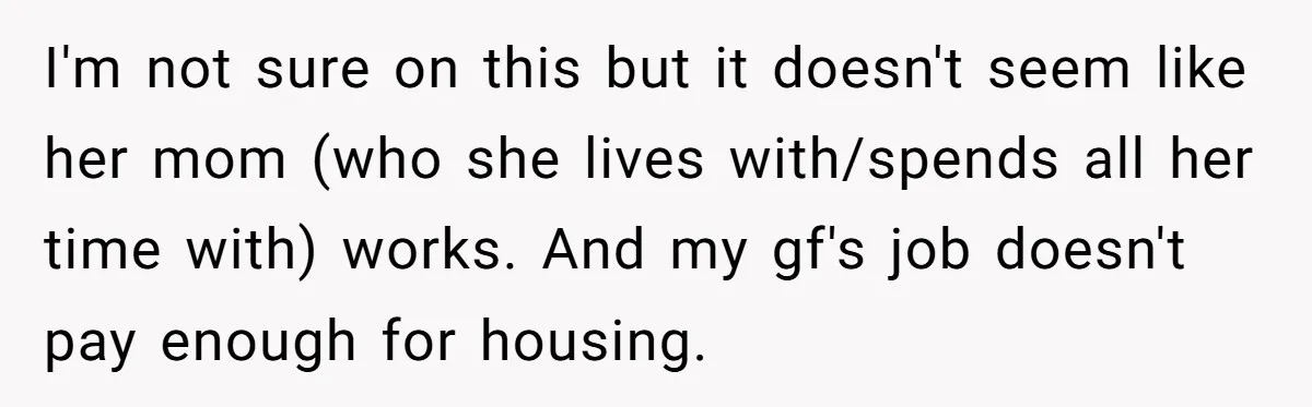 I'm not sure on this but it doesn't seem like her mom (who she lives with/spends all her time with) works. And my gf's job doesn't pay enough for housing.