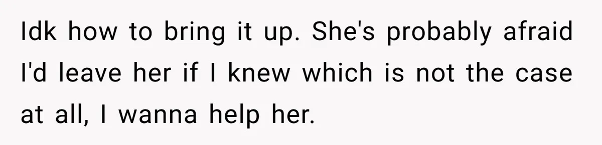 Idk how to bring it up. She's probably afraid I'd leave her if I knew which is not the case at all, I wanna help her.