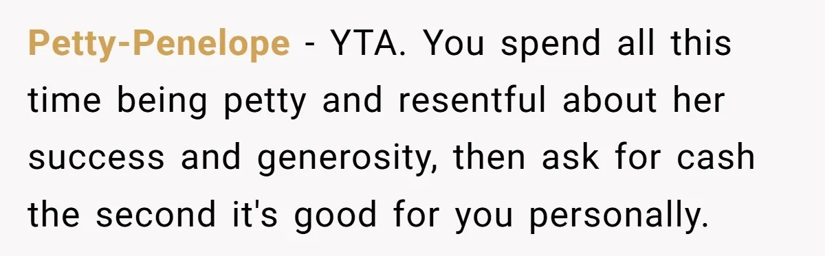 Petty-Penelope − YTA. You spend all this time being petty and resentful about her success and generosity, then ask for cash the second it's good for you personally.