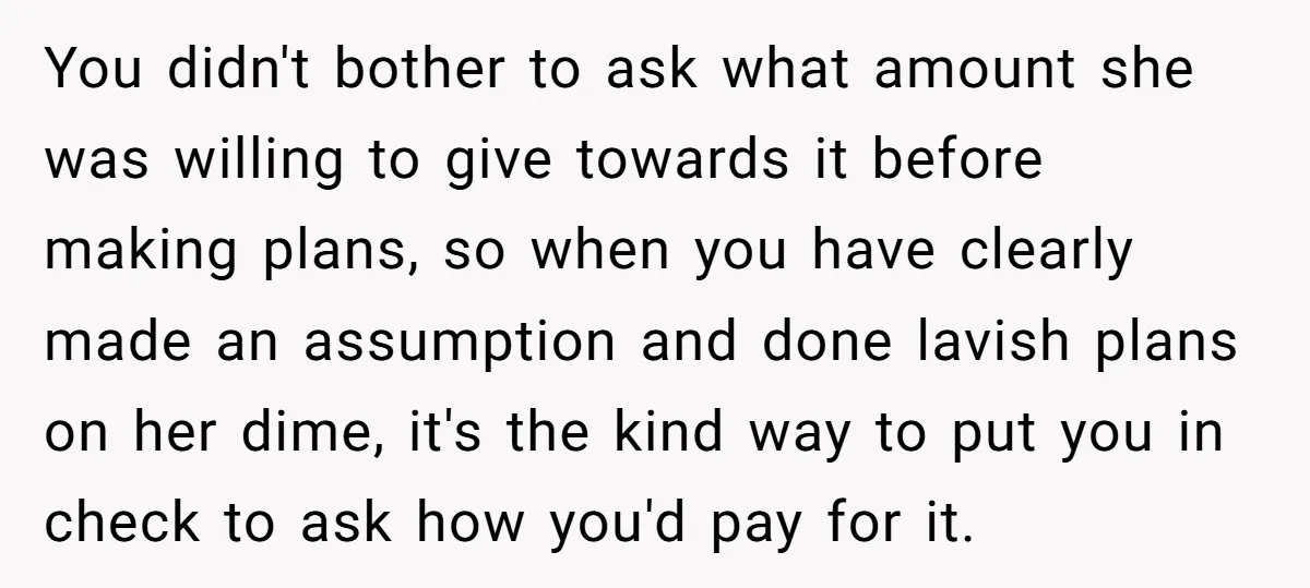 You didn't bother to ask what amount she was willing to give towards it before making plans, so when you have clearly made an assumption and done lavish plans on...