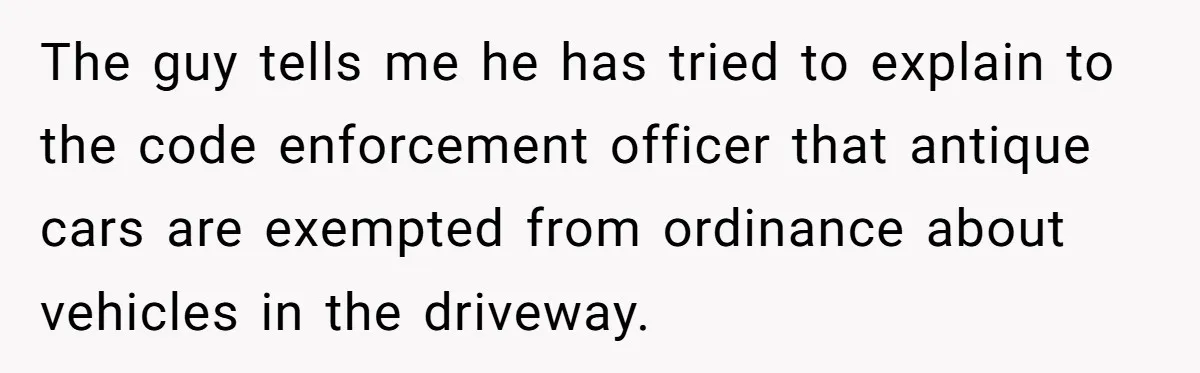 The guy tells me he has tried to explain to the code enforcement officer that antique cars are exempted from ordinance about vehicles in the driveway.
