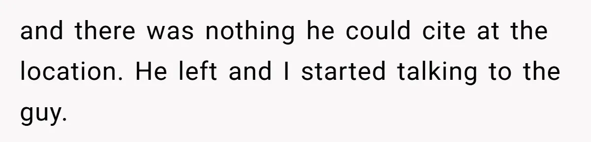 and there was nothing he could cite at the location. He left and I started talking to the guy.