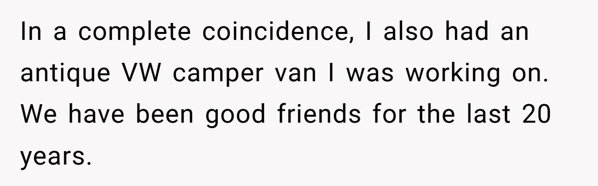 In a complete coincidence, I also had an antique VW camper van I was working on. We have been good friends for the last 20 years.