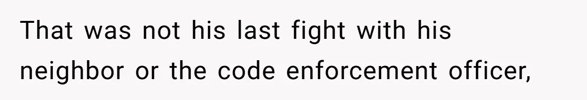 That was not his last fight with his neighbor or the code enforcement officer,