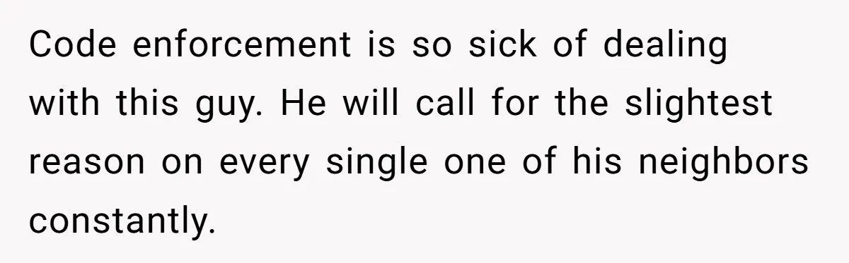 Code enforcement is so sick of dealing with this guy. He will call for the slightest reason on every single one of his neighbors constantly.