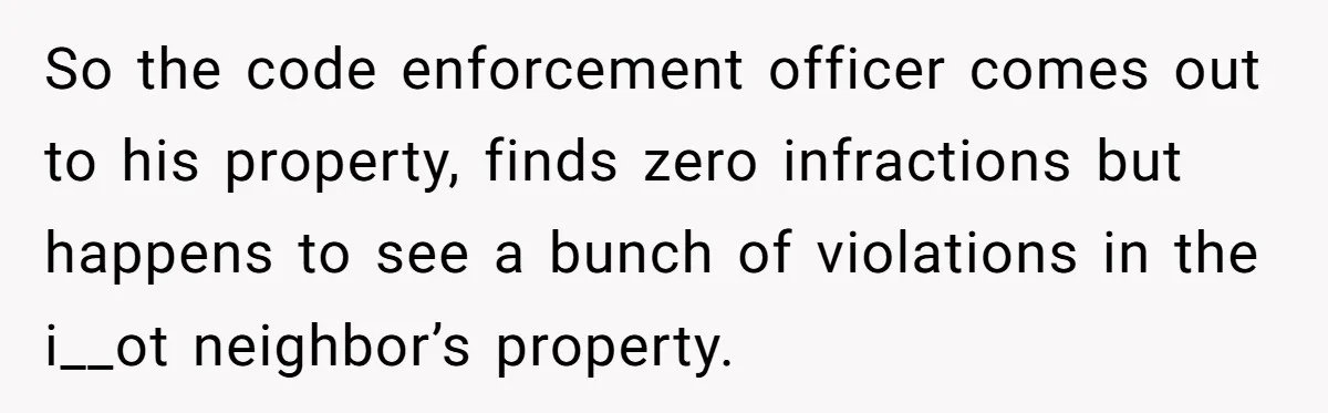 So the code enforcement officer comes out to his property, finds zero infractions but happens to see a bunch of violations in the i__ot neighbor’s property.