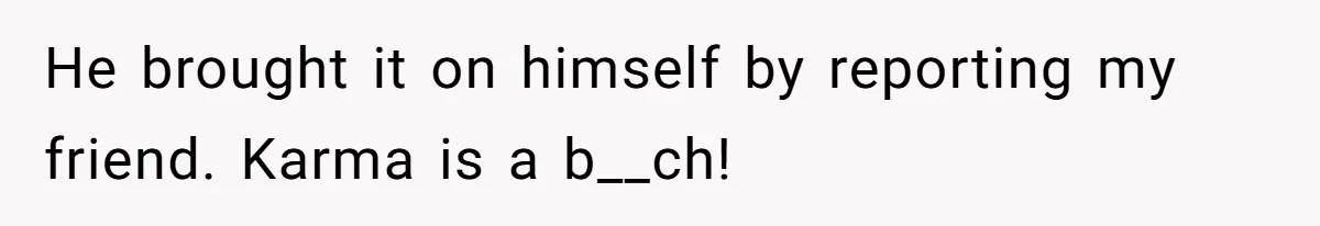 He brought it on himself by reporting my friend. Karma is a b__ch!