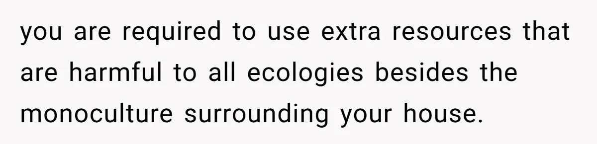 you are required to use extra resources that are harmful to all ecologies besides the monoculture surrounding your house.