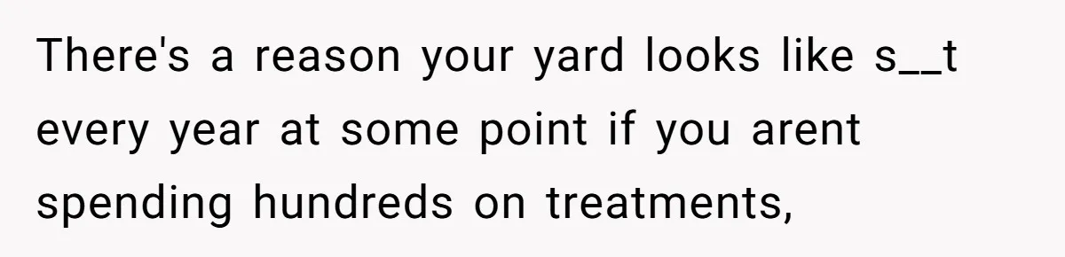 There's a reason your yard looks like s__t every year at some point if you arent spending hundreds on treatments,