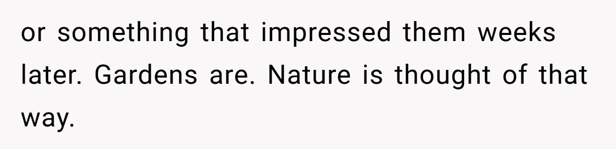 or something that impressed them weeks later. Gardens are. Nature is thought of that way.