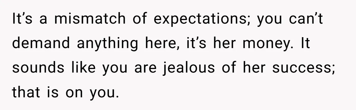 It’s a mismatch of expectations; you can’t demand anything here, it’s her money. It sounds like you are jealous of her success; that is on you.
