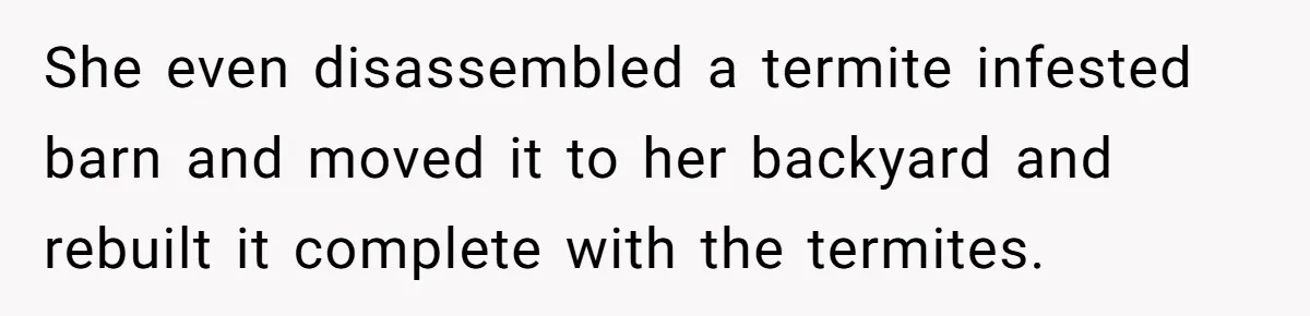 She even disassembled a termite infested barn and moved it to her backyard and rebuilt it complete with the termites.
