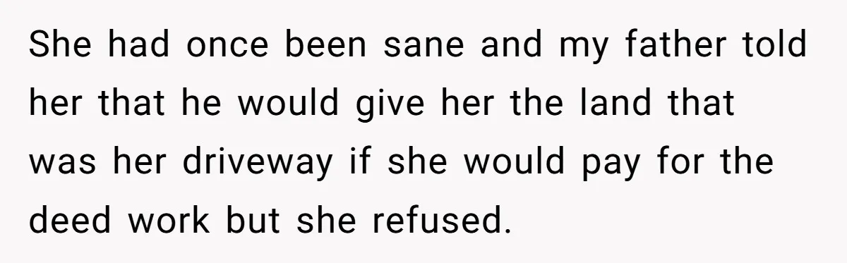 She had once been sane and my father told her that he would give her the land that was her driveway if she would pay for the deed work but...