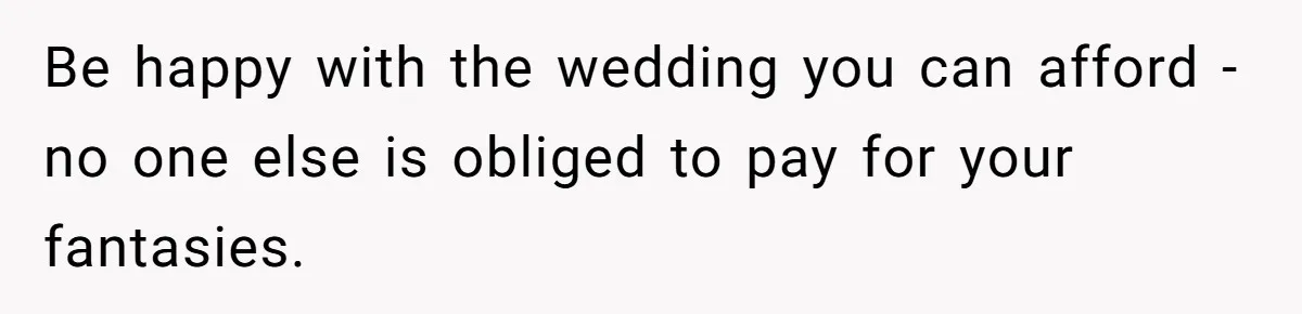 Be happy with the wedding you can afford - no one else is obliged to pay for your fantasies.