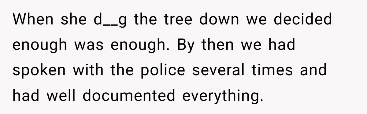 When she d__g the tree down we decided enough was enough. By then we had spoken with the police several times and had well documented everything.