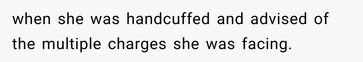 when she was handcuffed and advised of the multiple charges she was facing.