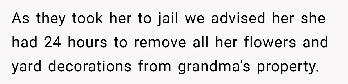 As they took her to jail we advised her she had 24 hours to remove all her flowers and yard decorations from grandma’s property.