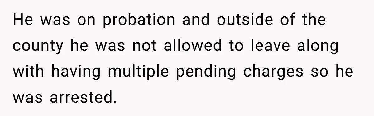 He was on probation and outside of the county he was not allowed to leave along with having multiple pending charges so he was arrested.