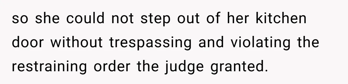 so she could not step out of her kitchen door without trespassing and violating the restraining order the judge granted.