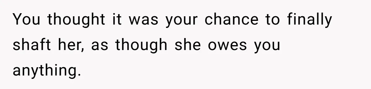 You thought it was your chance to finally shaft her, as though she owes you anything.