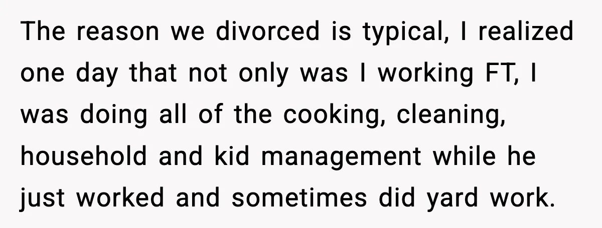 The reason we divorced is typical, I realized one day that not only was I working FT, I was doing all of the cooking, cleaning, household and kid management while...