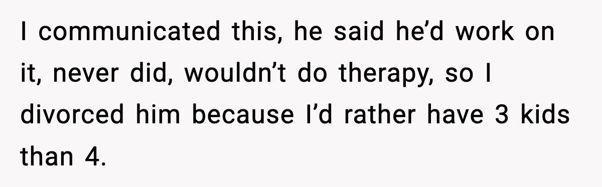 I communicated this, he said he’d work on it, never did, wouldn’t do therapy, so I divorced him because I’d rather have 3 kids than 4.
