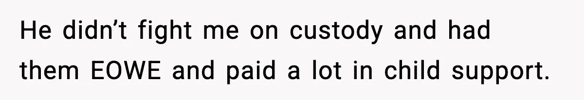 He didn’t fight me on custody and had them EOWE and paid a lot in child support.