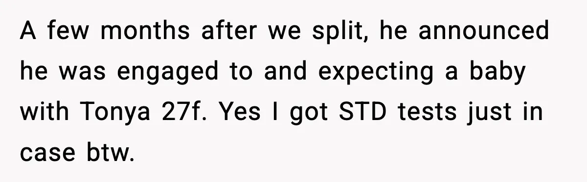 A few months after we split, he announced he was engaged to and expecting a baby with Tonya 27f. Yes I got STD tests just in case btw.