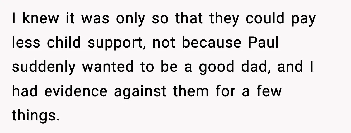 I knew it was only so that they could pay less child support, not because Paul suddenly wanted to be a good dad, and I had evidence against them for...