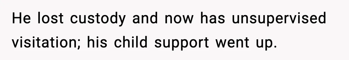 He lost custody and now has unsupervised visitation; his child support went up.