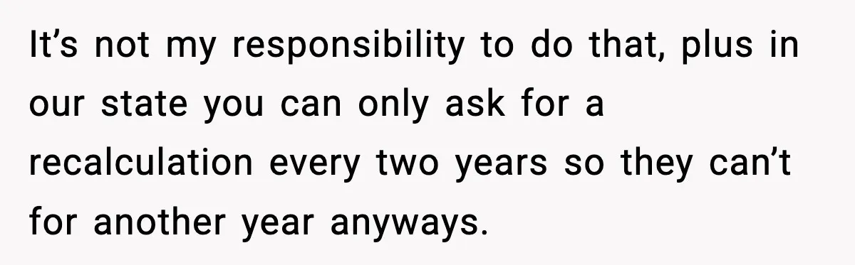 It’s not my responsibility to do that, plus in our state you can only ask for a recalculation every two years so they can’t for another year anyways.