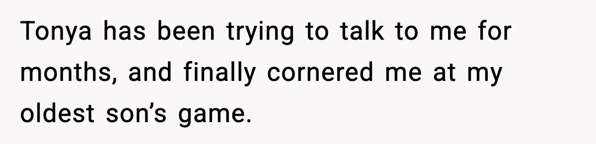 Tonya has been trying to talk to me for months, and finally cornered me at my oldest son’s game.