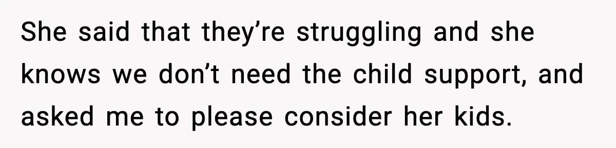 She said that they’re struggling and she knows we don’t need the child support, and asked me to please consider her kids.