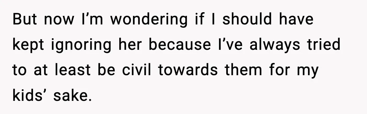 But now I’m wondering if I should have kept ignoring her because I’ve always tried to at least be civil towards them for my kids’ sake.