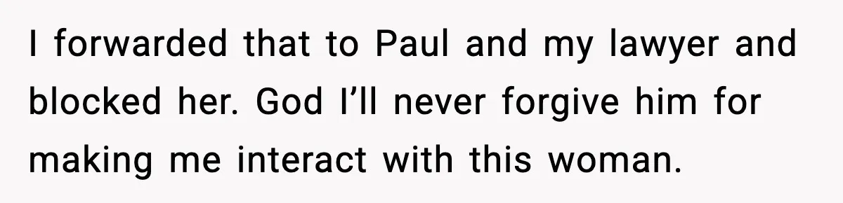 I forwarded that to Paul and my lawyer and blocked her. God I’ll never forgive him for making me interact with this woman.