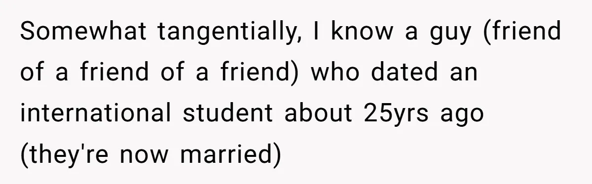 Somewhat tangentially, I know a guy (friend of a friend of a friend) who dated an international student about 25yrs ago (they're now married)