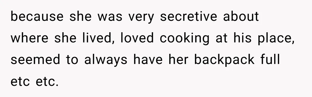 because she was very secretive about where she lived, loved cooking at his place, seemed to always have her backpack full etc etc.