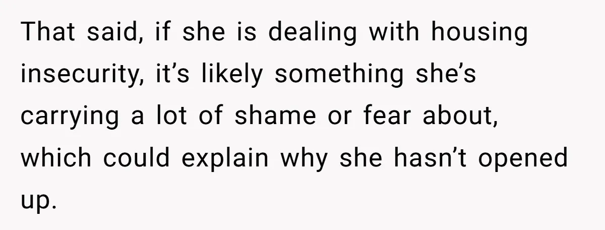 That said, if she is dealing with housing insecurity, it’s likely something she’s carrying a lot of shame or fear about, which could explain why she hasn’t opened up.