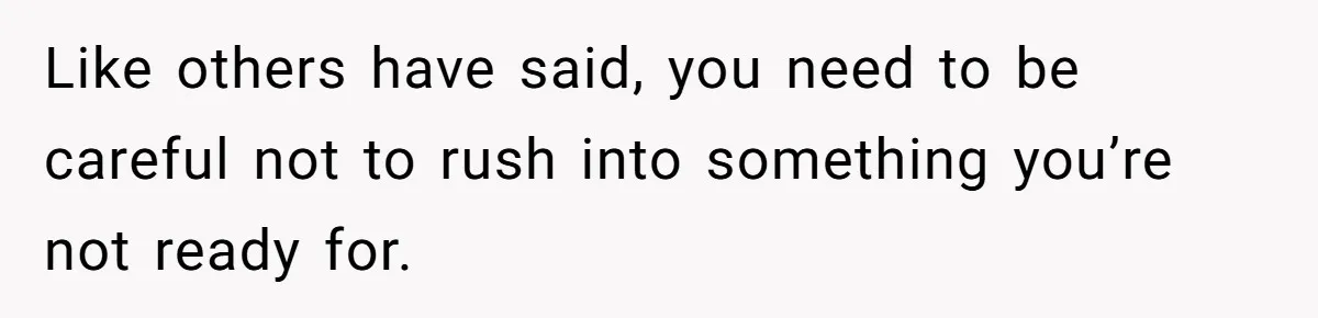 Like others have said, you need to be careful not to rush into something you’re not ready for.