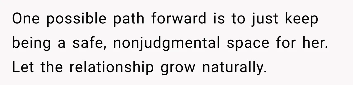 One possible path forward is to just keep being a safe, nonjudgmental space for her. Let the relationship grow naturally.
