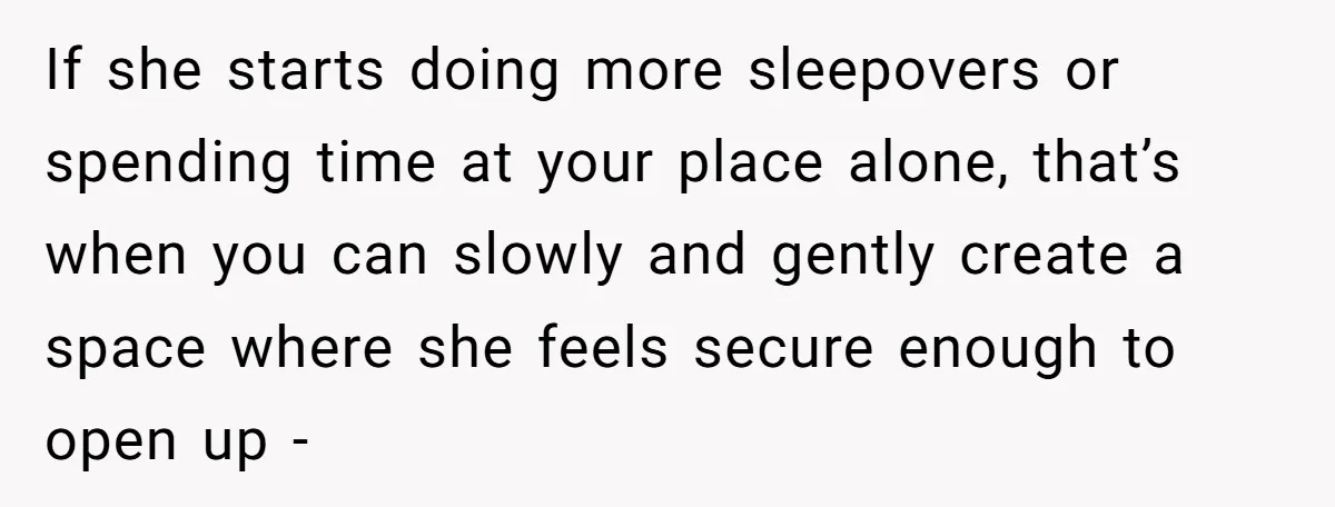 If she starts doing more sleepovers or spending time at your place alone, that’s when you can slowly and gently create a space where she feels secure enough to open...