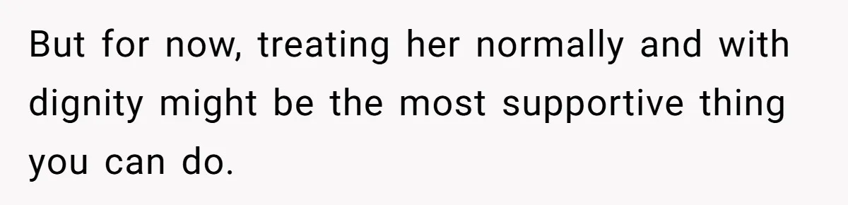 But for now, treating her normally and with dignity might be the most supportive thing you can do.