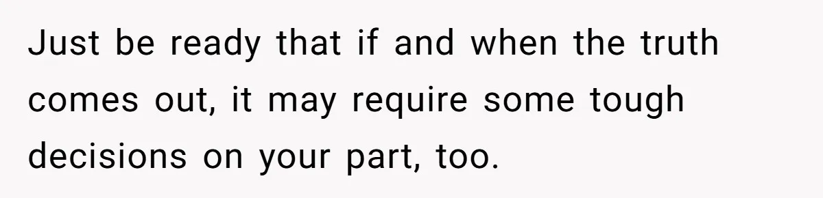 Just be ready that if and when the truth comes out, it may require some tough decisions on your part, too.